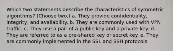 Which two statements describe the characteristics of symmetric algorithms? (Choose two.) a. They provide confidentiality, integrity, and availability. b. They are commonly used with VPN traffic. c. They use a pair of a public key and a private key. d. They are referred to as a pre-shared key or secret key. e. They are commonly implemented in the SSL and SSH protocols