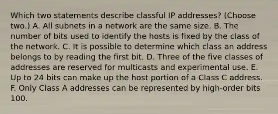 Which two statements describe classful IP addresses? (Choose two.) A. All subnets in a network are the same size. B. The number of bits used to identify the hosts is fixed by the class of the network. C. It is possible to determine which class an address belongs to by reading the first bit. D. Three of the five classes of addresses are reserved for multicasts and experimental use. E. Up to 24 bits can make up the host portion of a Class C address. F. Only Class A addresses can be represented by high-order bits 100.