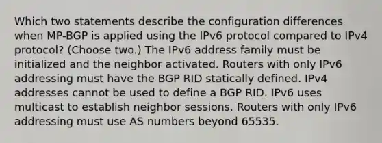 Which two statements describe the configuration differences when MP-BGP is applied using the IPv6 protocol compared to IPv4 protocol? (Choose two.) The IPv6 address family must be initialized and the neighbor activated. Routers with only IPv6 addressing must have the BGP RID statically defined. IPv4 addresses cannot be used to define a BGP RID. IPv6 uses multicast to establish neighbor sessions. Routers with only IPv6 addressing must use AS numbers beyond 65535.