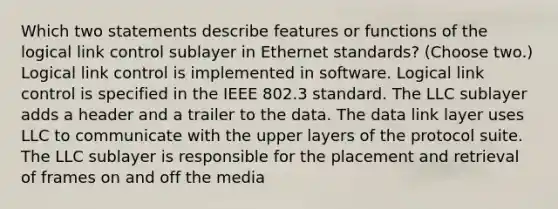 Which two statements describe features or functions of the logical link control sublayer in Ethernet standards? (Choose two.) Logical link control is implemented in software. Logical link control is specified in the IEEE 802.3 standard. The LLC sublayer adds a header and a trailer to the data. The data link layer uses LLC to communicate with the upper layers of the protocol suite. The LLC sublayer is responsible for the placement and retrieval of frames on and off the media