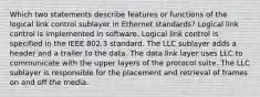 Which two statements describe features or functions of the logical link control sublayer in Ethernet standards? Logical link control is implemented in software. Logical link control is specified in the IEEE 802.3 standard. The LLC sublayer adds a header and a trailer to the data. The data link layer uses LLC to communicate with the upper layers of the protocol suite. The LLC sublayer is responsible for the placement and retrieval of frames on and off the media.