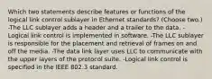 Which two statements describe features or functions of the logical link control sublayer in Ethernet standards? (Choose two.) -The LLC sublayer adds a header and a trailer to the data. -Logical link control is implemented in software. -The LLC sublayer is responsible for the placement and retrieval of frames on and off the media. -The data link layer uses LLC to communicate with the upper layers of the protocol suite. -Logical link control is specified in the IEEE 802.3 standard.