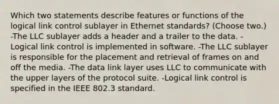 Which two statements describe features or functions of the logical link control sublayer in Ethernet standards? (Choose two.) -The LLC sublayer adds a header and a trailer to the data. -Logical link control is implemented in software. -The LLC sublayer is responsible for the placement and retrieval of frames on and off the media. -The data link layer uses LLC to communicate with the upper layers of the protocol suite. -Logical link control is specified in the IEEE 802.3 standard.