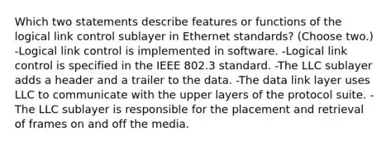 Which two statements describe features or functions of the logical link control sublayer in Ethernet standards? (Choose two.) -Logical link control is implemented in software. -Logical link control is specified in the IEEE 802.3 standard. -The LLC sublayer adds a header and a trailer to the data. -The data link layer uses LLC to communicate with the upper layers of the protocol suite. -The LLC sublayer is responsible for the placement and retrieval of frames on and off the media.