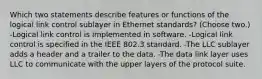 Which two statements describe features or functions of the logical link control sublayer in Ethernet standards? (Choose two.) -Logical link control is implemented in software. -Logical link control is specified in the IEEE 802.3 standard. -The LLC sublayer adds a header and a trailer to the data. -The data link layer uses LLC to communicate with the upper layers of the protocol suite.