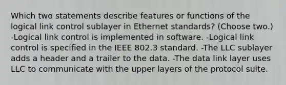 Which two statements describe features or functions of the logical link control sublayer in Ethernet standards? (Choose two.) -Logical link control is implemented in software. -Logical link control is specified in the IEEE 802.3 standard. -The LLC sublayer adds a header and a trailer to the data. -The data link layer uses LLC to communicate with the upper layers of the protocol suite.