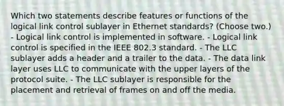 Which two statements describe features or functions of the logical link control sublayer in Ethernet standards? (Choose two.) - Logical link control is implemented in software. - Logical link control is specified in the IEEE 802.3 standard. - The LLC sublayer adds a header and a trailer to the data. - The data link layer uses LLC to communicate with the upper layers of the protocol suite. - The LLC sublayer is responsible for the placement and retrieval of frames on and off the media.