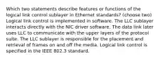 Which two statements describe features or functions of the logical link control sublayer in Ethernet standards? (choose two) Logical link control is implemented in software. The LLC sublayer interacts directly with the NIC driver software. The data link later uses LLC to communicate with the upper layers of the protocol suite. The LLC sublayer is responsible for the placement and retrieval of frames on and off the media. Logical link control is specified in the IEEE 802.3 standard.