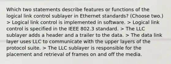 Which two statements describe features or functions of the logical link control sublayer in Ethernet standards? (Choose two.) > Logical link control is implemented in software. > Logical link control is specified in the IEEE 802.3 standard. > The LLC sublayer adds a header and a trailer to the data. > The data link layer uses LLC to communicate with the upper layers of the protocol suite. > The LLC sublayer is responsible for the placement and retrieval of frames on and off the media.