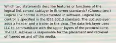 Which two statements describe features or functions of the logical link control sublayer in Ethernet standards? (Choose two.) Logical link control is implemented in software. Logical link control is specified in the IEEE 802.3 standard. The LLC sublayer adds a header and a trailer to the data. The data link layer uses LLC to communicate with the upper layers of the protocol suite. The LLC sublayer is responsible for the placement and retrieval of frames on and off the media.