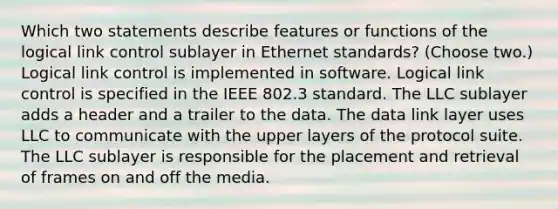 Which two statements describe features or functions of the logical link control sublayer in Ethernet standards? (Choose two.) Logical link control is implemented in software. Logical link control is specified in the IEEE 802.3 standard. The LLC sublayer adds a header and a trailer to the data. The data link layer uses LLC to communicate with the upper layers of the protocol suite. The LLC sublayer is responsible for the placement and retrieval of frames on and off the media.