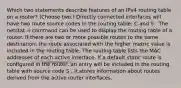 Which two statements describe features of an IPv4 routing table on a router? (Choose two.)​ Directly connected interfaces will have two route source codes in the routing table: C and S . The netstat -r command can be used to display the routing table of a router.​ If there are two or more possible routes to the same destination, the route associated with the higher metric value is included in the routing table. The routing table lists the MAC addresses of each active interface. If a default static route is configured in the router, an entry will be included in the routing table with source code S . It stores information about routes derived from the active router interfaces.