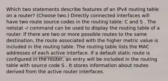 Which two statements describe features of an IPv4 routing table on a router? (Choose two.)​ Directly connected interfaces will have two route source codes in the routing table: C and S . The netstat -r command can be used to display the routing table of a router.​ If there are two or more possible routes to the same destination, the route associated with the higher metric value is included in the routing table. The routing table lists the MAC addresses of each active interface. If a default static route is configured in the router, an entry will be included in the routing table with source code S . It stores information about routes derived from the active router interfaces.