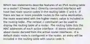 Which two statements describe features of an IPv4 routing table on a router? (Choose two.) -Directly connected interfaces will have two route source codes in the routing table: C and S. -If there are two or more possible routes to the same destination, the route associated with the higher metric value is included in the routing table. -The netstat -r command can be used to display the routing table of a router. -The routing table lists the MAC addresses of each active interface. -It stores information about routes derived from the active router interfaces. -If a default static route is configured in the router, an entry will be included in the routing table with source code S.