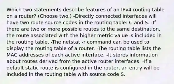 Which two statements describe features of an IPv4 routing table on a router? (Choose two.) -Directly connected interfaces will have two route source codes in the routing table: C and S. -If there are two or more possible routes to the same destination, the route associated with the higher metric value is included in the routing table. -The netstat -r command can be used to display the routing table of a router. -The routing table lists the MAC addresses of each active interface. -It stores information about routes derived from the active router interfaces. -If a default static route is configured in the router, an entry will be included in the routing table with source code S.