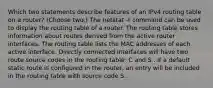 Which two statements describe features of an IPv4 routing table on a router? (Choose two.)​ The netstat -r command can be used to display the routing table of a router.​ The routing table stores information about routes derived from the active router interfaces. The routing table lists the MAC addresses of each active interface. Directly connected interfaces will have two route source codes in the routing table: C and S . If a default static route is configured in the router, an entry will be included in the routing table with source code S .