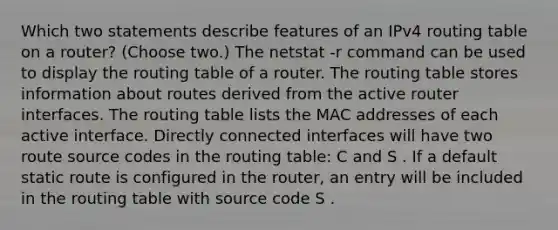 Which two statements describe features of an IPv4 routing table on a router? (Choose two.)​ The netstat -r command can be used to display the routing table of a router.​ The routing table stores information about routes derived from the active router interfaces. The routing table lists the MAC addresses of each active interface. Directly connected interfaces will have two route source codes in the routing table: C and S . If a default static route is configured in the router, an entry will be included in the routing table with source code S .