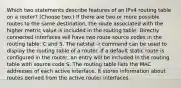 Which two statements describe features of an IPv4 routing table on a router? (Choose two.)​ If there are two or more possible routes to the same destination, the route associated with the higher metric value is included in the routing table. Directly connected interfaces will have two route source codes in the routing table: C and S. The netstat -r command can be used to display the routing table of a router.​ If a default static route is configured in the router, an entry will be included in the routing table with source code S. The routing table lists the MAC addresses of each active interface. It stores information about routes derived from the active router interfaces.