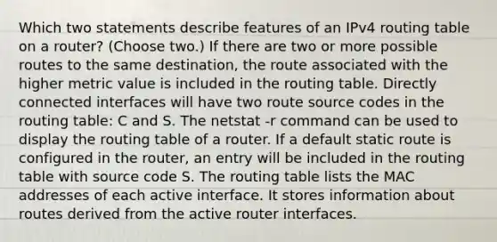 Which two statements describe features of an IPv4 routing table on a router? (Choose two.)​ If there are two or more possible routes to the same destination, the route associated with the higher metric value is included in the routing table. Directly connected interfaces will have two route source codes in the routing table: C and S. The netstat -r command can be used to display the routing table of a router.​ If a default static route is configured in the router, an entry will be included in the routing table with source code S. The routing table lists the MAC addresses of each active interface. It stores information about routes derived from the active router interfaces.