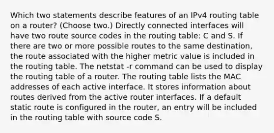 Which two statements describe features of an IPv4 routing table on a router? (Choose two.)​ Directly connected interfaces will have two route source codes in the routing table: C and S. If there are two or more possible routes to the same destination, the route associated with the higher metric value is included in the routing table. The netstat -r command can be used to display the routing table of a router.​ The routing table lists the MAC addresses of each active interface. It stores information about routes derived from the active router interfaces. If a default static route is configured in the router, an entry will be included in the routing table with source code S.