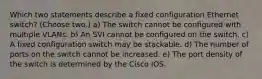 Which two statements describe a fixed configuration Ethernet switch? (Choose two.) a) The switch cannot be configured with multiple VLANs. b) An SVI cannot be configured on the switch. c) A fixed configuration switch may be stackable. d) The number of ports on the switch cannot be increased. e) The port density of the switch is determined by the Cisco IOS.