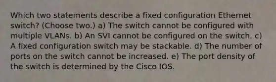 Which two statements describe a fixed configuration Ethernet switch? (Choose two.) a) The switch cannot be configured with multiple VLANs. b) An SVI cannot be configured on the switch. c) A fixed configuration switch may be stackable. d) The number of ports on the switch cannot be increased. e) The port density of the switch is determined by the Cisco IOS.