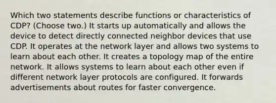 Which two statements describe functions or characteristics of CDP? (Choose two.) It starts up automatically and allows the device to detect directly connected neighbor devices that use CDP. It operates at the network layer and allows two systems to learn about each other. It creates a topology map of the entire network. It allows systems to learn about each other even if different network layer protocols are configured. It forwards advertisements about routes for faster convergence.