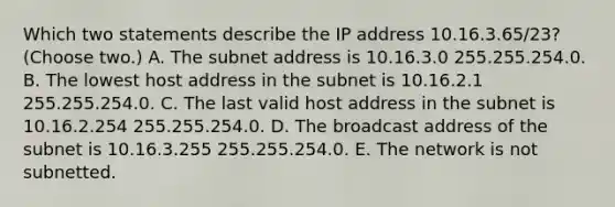 Which two statements describe the IP address 10.16.3.65/23? (Choose two.) A. The subnet address is 10.16.3.0 255.255.254.0. B. The lowest host address in the subnet is 10.16.2.1 255.255.254.0. C. The last valid host address in the subnet is 10.16.2.254 255.255.254.0. D. The broadcast address of the subnet is 10.16.3.255 255.255.254.0. E. The network is not subnetted.