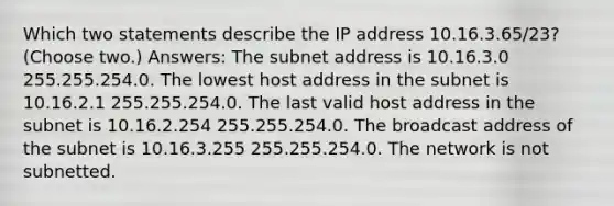 Which two statements describe the IP address 10.16.3.65/23? (Choose two.) Answers: The subnet address is 10.16.3.0 255.255.254.0. The lowest host address in the subnet is 10.16.2.1 255.255.254.0. The last valid host address in the subnet is 10.16.2.254 255.255.254.0. The broadcast address of the subnet is 10.16.3.255 255.255.254.0. The network is not subnetted.