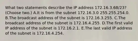 What two statements describe the IP address 172.16.3.68/23? (Choose two.) A.It is from the subnet 172.16.3.0 255.255.254.0. B.The broadcast address of the subnet is 172.16.3.255. C.The broadcast address of the subnet is 172.16.4.255. D.The first valid IP address of the subnet is 172.16.2.1. E.The last valid IP address of the subnet is 172.16.4.254.