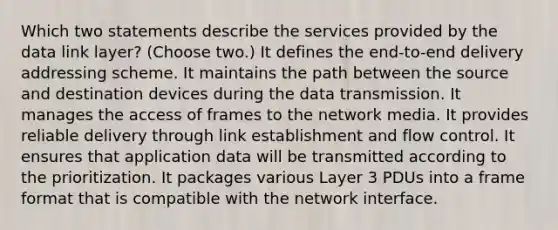 Which two statements describe the services provided by the data link layer? (Choose two.) It defines the end-to-end delivery addressing scheme. It maintains the path between the source and destination devices during the data transmission. It manages the access of frames to the network media. It provides reliable delivery through link establishment and flow control. It ensures that application data will be transmitted according to the prioritization. It packages various Layer 3 PDUs into a frame format that is compatible with the network interface.