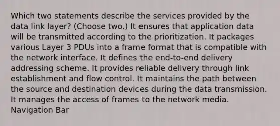 Which two statements describe the services provided by the data link layer? (Choose two.) It ensures that application data will be transmitted according to the prioritization. It packages various Layer 3 PDUs into a frame format that is compatible with the network interface. It defines the end-to-end delivery addressing scheme. It provides reliable delivery through link establishment and flow control. It maintains the path between the source and destination devices during the data transmission. It manages the access of frames to the network media. Navigation Bar