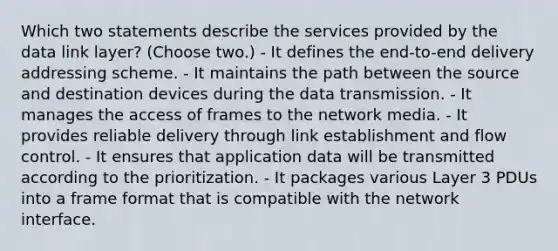 Which two statements describe the services provided by the data link layer? (Choose two.) - It defines the end-to-end delivery addressing scheme. - It maintains the path between the source and destination devices during the data transmission. - It manages the access of frames to the network media. - It provides reliable delivery through link establishment and flow control. - It ensures that application data will be transmitted according to the prioritization. - It packages various Layer 3 PDUs into a frame format that is compatible with the network interface.