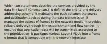 Which two statements describe the services provided by the data link layer? (Choose two.) -It defines the end-to-end delivery addressing scheme -it maintains the path between the source and destination devices during the data transmission -it manages the access of frames to the network media -it provides reliable delivery through link establishment and flow control -it ensures that application data will be transmitted according to the prioritization -it packages various Layer 3 PDUs into a frame e format that is compatible with the network interface