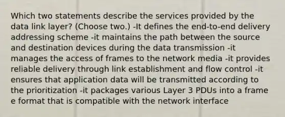 Which two statements describe the services provided by the data link layer? (Choose two.) -It defines the end-to-end delivery addressing scheme -it maintains the path between the source and destination devices during the data transmission -it manages the access of frames to the network media -it provides reliable delivery through link establishment and flow control -it ensures that application data will be transmitted according to the prioritization -it packages various Layer 3 PDUs into a frame e format that is compatible with the network interface