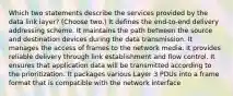 Which two statements describe the services provided by the data link layer? (Choose two.) It defines the end-to-end delivery addressing scheme. It maintains the path between the source and destination devices during the data transmission. It manages the access of frames to the network media. It provides reliable delivery through link establishment and flow control. It ensures that application data will be transmitted according to the prioritization. It packages various Layer 3 PDUs into a frame format that is compatible with the network interface