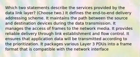 Which two statements describe the services provided by the data link layer? (Choose two.) It defines the end-to-end delivery addressing scheme. It maintains the path between the source and destination devices during the data transmission. It manages the access of frames to the network media. It provides reliable delivery through link establishment and flow control. It ensures that application data will be transmitted according to the prioritization. It packages various Layer 3 PDUs into a frame format that is compatible with the network interface