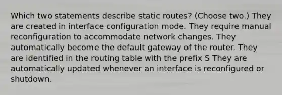 Which two statements describe static routes? (Choose two.) They are created in interface configuration mode. They require manual reconfiguration to accommodate network changes. They automatically become the default gateway of the router. They are identified in the routing table with the prefix S They are automatically updated whenever an interface is reconfigured or shutdown.