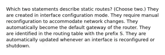 Which two statements describe static routes? (Choose two.) They are created in interface configuration mode. They require manual reconfiguration to accommodate network changes. They automatically become the default gateway of the router. They are identified in the routing table with the prefix S. They are automatically updated whenever an interface is reconfigured or shutdown.