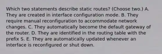 Which two statements describe static routes? (Choose two.) A. They are created in interface configuration mode. B. They require manual reconfiguration to accommodate network changes. C. They automatically become the default gateway of the router. D. They are identified in the routing table with the prefix S. E. They are automatically updated whenever an interface is reconfigured or shut down.