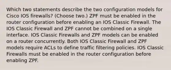 Which two statements describe the two configuration models for Cisco IOS firewalls? (Choose two.) ZPF must be enabled in the router configuration before enabling an IOS Classic Firewall. The IOS Classic Firewall and ZPF cannot be combined on a single interface. IOS Classic Firewalls and ZPF models can be enabled on a router concurrently. Both IOS Classic Firewall and ZPF models require ACLs to define traffic filtering policies. IOS Classic Firewalls must be enabled in the router configuration before enabling ZPF.