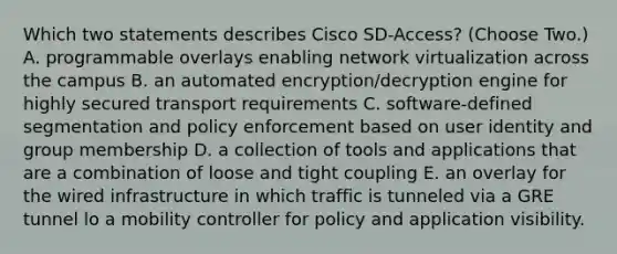 Which two statements describes Cisco SD-Access? (Choose Two.) A. programmable overlays enabling network virtualization across the campus B. an automated encryption/decryption engine for highly secured transport requirements C. software-defined segmentation and policy enforcement based on user identity and group membership D. a collection of tools and applications that are a combination of loose and tight coupling E. an overlay for the wired infrastructure in which traffic is tunneled via a GRE tunnel lo a mobility controller for policy and application visibility.