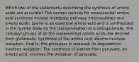 Which two of the statements describing the synthesis of amino acids are accurate? The carbon sources for nonessential amino acid synthesis include metabolic pathway intermediates and α‑keto acids. Lysine is an essential amino acid and is synthesized in the human body by the transamination of α‑ketoglutarate. The carboxyl groups of all the nonessential amino acids are derived from glutamate. Synthesis of the amino acid alanine involves reduction, that is, the precursor is reduced; its degradation involves oxidation. The synthesis of alanine from pyruvate, an α‑keto acid, involves the oxidation of pyruvate.