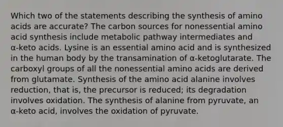 Which two of the statements describing the synthesis of amino acids are accurate? The carbon sources for nonessential amino acid synthesis include metabolic pathway intermediates and α‑keto acids. Lysine is an essential amino acid and is synthesized in the human body by the transamination of α‑ketoglutarate. The carboxyl groups of all the nonessential amino acids are derived from glutamate. Synthesis of the amino acid alanine involves reduction, that is, the precursor is reduced; its degradation involves oxidation. The synthesis of alanine from pyruvate, an α‑keto acid, involves the oxidation of pyruvate.