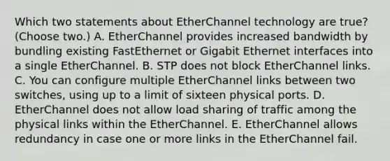 Which two statements about EtherChannel technology are true? (Choose two.) A. EtherChannel provides increased bandwidth by bundling existing FastEthernet or Gigabit Ethernet interfaces into a single EtherChannel. B. STP does not block EtherChannel links. C. You can configure multiple EtherChannel links between two switches, using up to a limit of sixteen physical ports. D. EtherChannel does not allow load sharing of traffic among the physical links within the EtherChannel. E. EtherChannel allows redundancy in case one or more links in the EtherChannel fail.