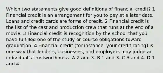 Which two statements give good definitions of financial credit? 1 Financial credit is an arrangement for you to pay at a later date. Loans and credit cards are forms of credit. 2 Financial credit is the list of the cast and production crew that runs at the end of a movie. 3 Financial credit is recognition by the school that you have fulfilled one of the study or course obligations toward graduation. 4 Financial credit (for instance, your credit rating) is one way that lenders, businesses, and employers may judge an individual's trustworthiness. A 2 and 3. B 1 and 3. C 3 and 4. D 1 and 4.