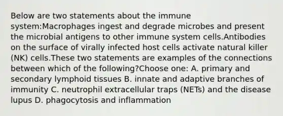 Below are two statements about the immune system:Macrophages ingest and degrade microbes and present the microbial antigens to other immune system cells.Antibodies on the surface of virally infected host cells activate natural killer (NK) cells.These two statements are examples of the connections between which of the following?Choose one: A. primary and secondary lymphoid tissues B. innate and adaptive branches of immunity C. neutrophil extracellular traps (NETs) and the disease lupus D. phagocytosis and inflammation