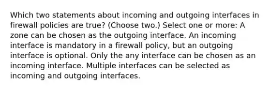 Which two statements about incoming and outgoing interfaces in firewall policies are true? (Choose two.) Select one or more: A zone can be chosen as the outgoing interface. An incoming interface is mandatory in a firewall policy, but an outgoing interface is optional. Only the any interface can be chosen as an incoming interface. Multiple interfaces can be selected as incoming and outgoing interfaces.