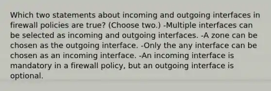 Which two statements about incoming and outgoing interfaces in firewall policies are true? (Choose two.) -Multiple interfaces can be selected as incoming and outgoing interfaces. -A zone can be chosen as the outgoing interface. -Only the any interface can be chosen as an incoming interface. -An incoming interface is mandatory in a firewall policy, but an outgoing interface is optional.