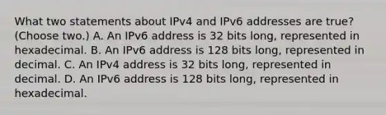 What two statements about IPv4 and IPv6 addresses are true? (Choose two.) A. An IPv6 address is 32 bits long, represented in hexadecimal. B. An IPv6 address is 128 bits long, represented in decimal. C. An IPv4 address is 32 bits long, represented in decimal. D. An IPv6 address is 128 bits long, represented in hexadecimal.